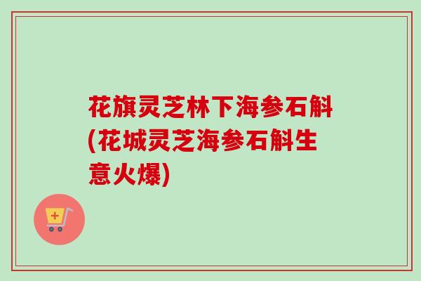 花旗灵芝林下海参石斛(花城灵芝海参石斛生意火爆)