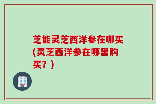 芝能灵芝西洋参在哪买(灵芝西洋参在哪里购买？)