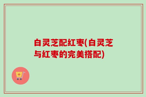 白灵芝配红枣(白灵芝与红枣的完美搭配)