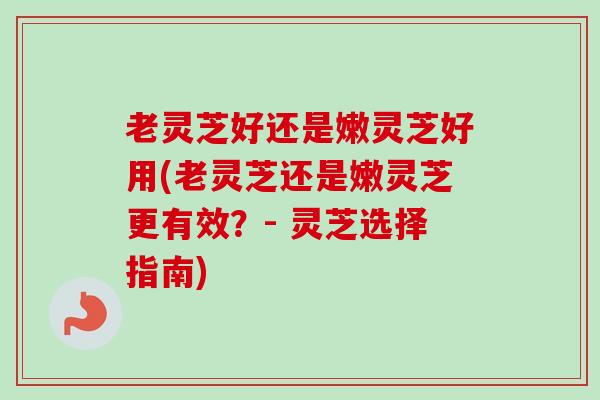 老灵芝好还是嫩灵芝好用(老灵芝还是嫩灵芝更有效？- 灵芝选择指南)