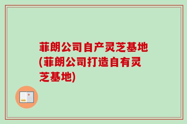 菲朗公司自产灵芝基地(菲朗公司打造自有灵芝基地)