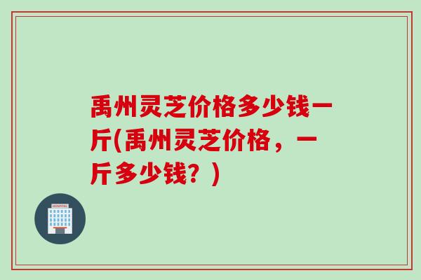 禹州灵芝价格多少钱一斤(禹州灵芝价格，一斤多少钱？)