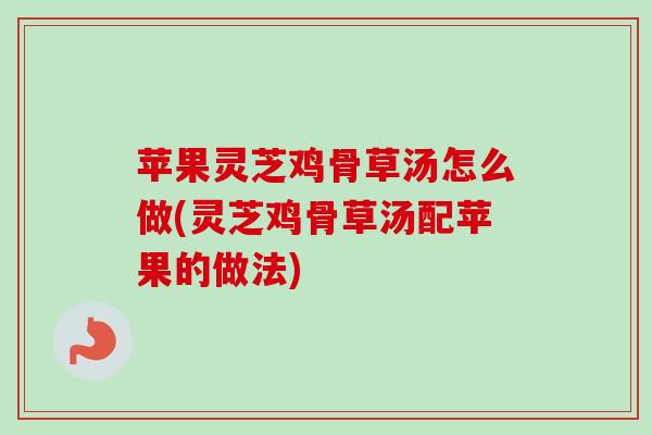 苹果灵芝鸡骨草汤怎么做(灵芝鸡骨草汤配苹果的做法)