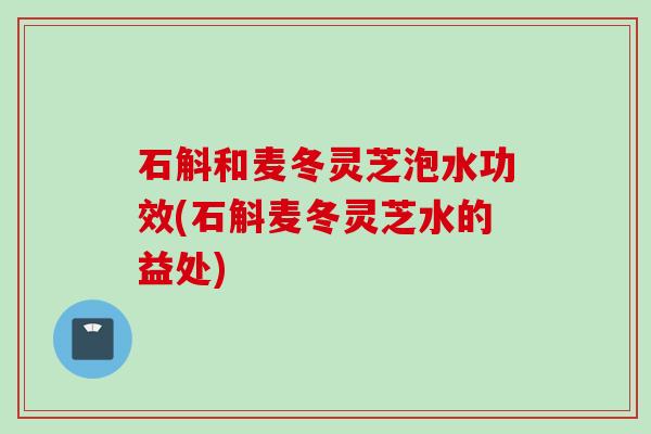 石斛和麦冬灵芝泡水功效(石斛麦冬灵芝水的益处)