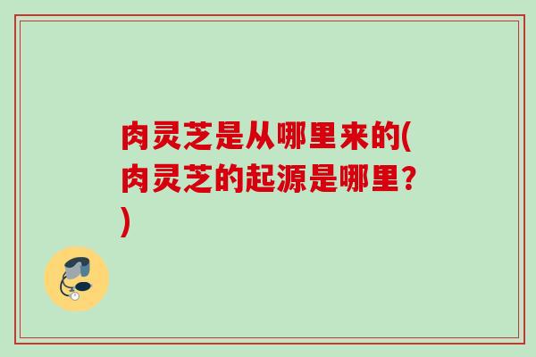肉灵芝是从哪里来的(肉灵芝的起源是哪里?) 肉灵芝是从哪里来的(肉灵芝的起源是哪里?)