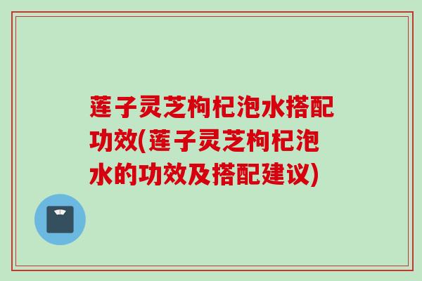莲子灵芝枸杞泡水搭配功效(莲子灵芝枸杞泡水的功效及搭配建议) 莲子灵芝枸杞泡水搭配功效(莲子灵芝枸杞泡水的功效及搭配建议)