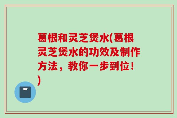 葛根和灵芝煲水(葛根灵芝煲水的功效及制作方法，教你一步到位！)