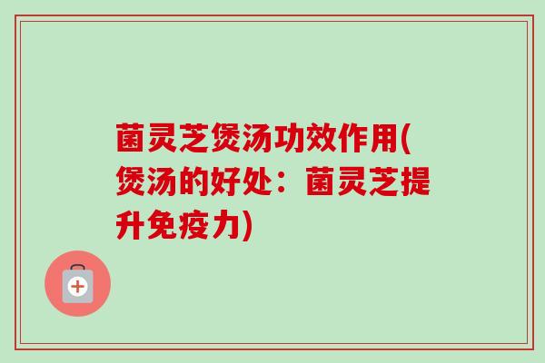 菌灵芝煲汤功效作用(煲汤的好处：菌灵芝提升免疫力)