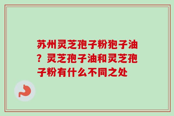 苏州灵芝孢子粉狍子油？灵芝孢子油和灵芝孢子粉有什么不同之处