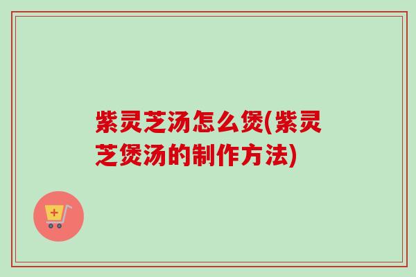 紫灵芝汤怎么煲(紫灵芝煲汤的制作方法) 紫灵芝汤怎么煲(紫灵芝煲汤的制作方法)