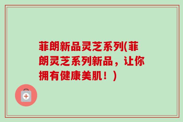 菲朗新品灵芝系列(菲朗灵芝系列新品，让你拥有健康美肌！)