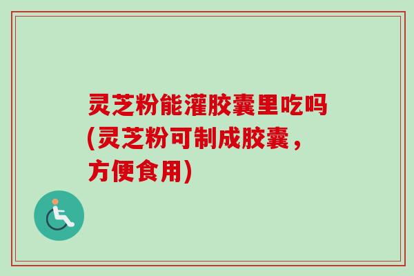 灵芝粉能灌胶囊里吃吗(灵芝粉可制成胶囊，方便食用)