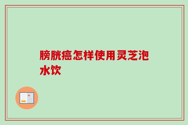 膀胱癌怎样使用灵芝泡水饮