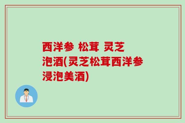 西洋参 松茸 灵芝 泡酒(灵芝松茸西洋参浸泡美酒)