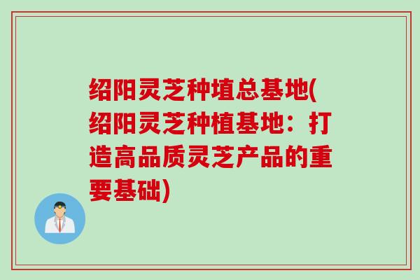 绍阳灵芝种埴总基地(绍阳灵芝种植基地：打造高品质灵芝产品的重要基础)