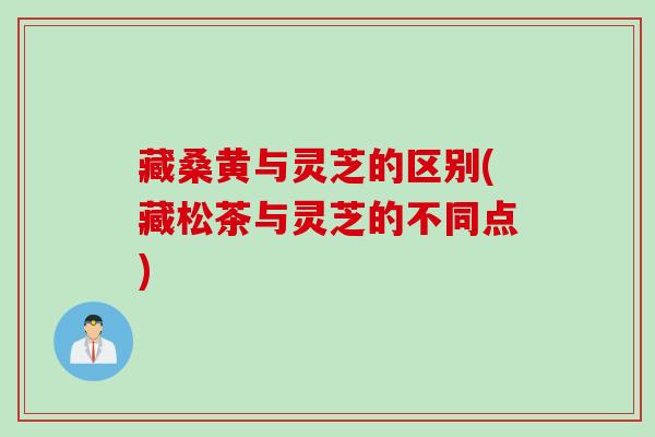 藏桑黄与灵芝的区别(藏松茶与灵芝的不同点)