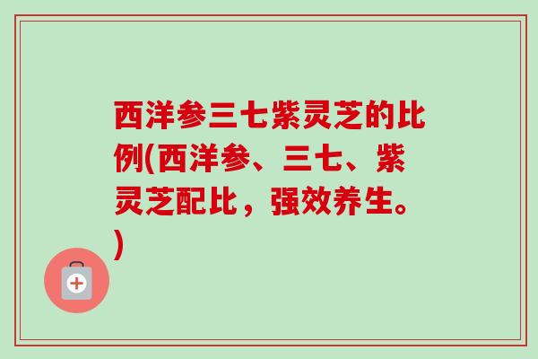 西洋参三七紫灵芝的比例(西洋参、三七、紫灵芝配比，强效养生。)