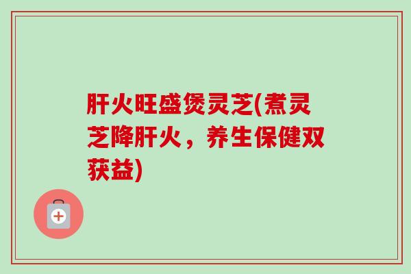 火旺盛煲灵芝(煮灵芝降火,养生保健双获益) 火旺盛煲灵芝(煮灵芝降火,养生保健双获益)