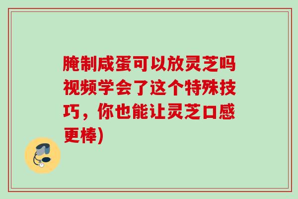 腌制咸蛋可以放灵芝吗视频学会了这个特殊技巧，你也能让灵芝口感更棒)