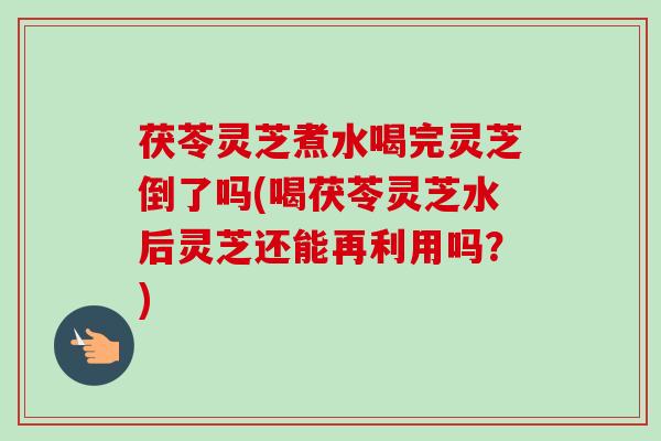 茯苓灵芝煮水喝完灵芝倒了吗(喝茯苓灵芝水后灵芝还能再利用吗?) 茯苓灵芝煮水喝完灵芝倒了吗(喝茯苓灵芝水后灵芝还能再利用吗?)