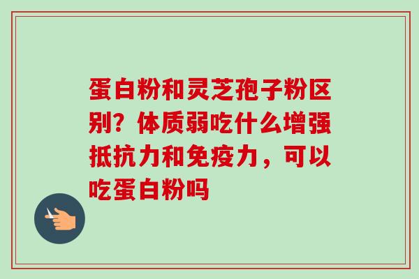 蛋白粉和灵芝孢子粉区别?体质弱吃什么增强抵抗力和免疫力,可以吃蛋白粉吗 蛋白粉和灵芝孢子粉区别?体质弱吃什么增强抵抗力和免疫力,可以吃蛋白粉吗