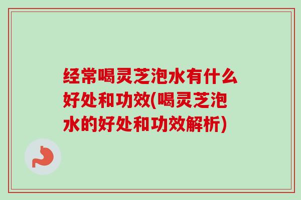 经常喝灵芝泡水有什么好处和功效(喝灵芝泡水的好处和功效解析)