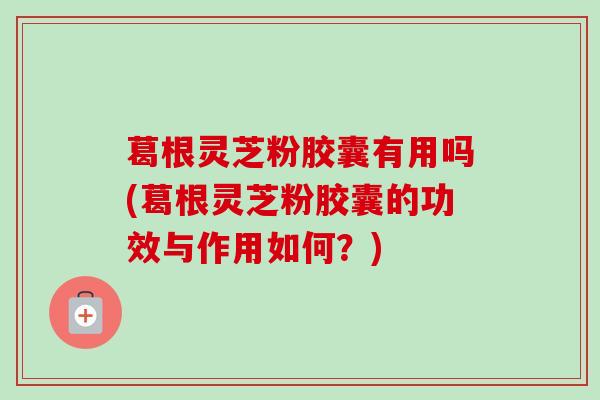 葛根灵芝粉胶囊有用吗(葛根灵芝粉胶囊的功效与作用如何？)