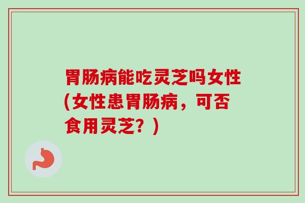 能吃灵芝吗女性(女性患,可否食用灵芝?) 能吃灵芝吗女性(女性患,可否食用灵芝?)