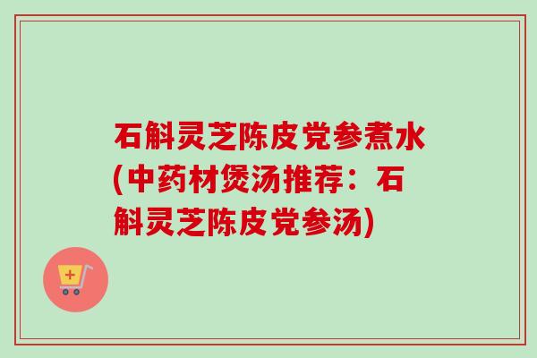 石斛灵芝陈皮党参煮水(中药材煲汤推荐：石斛灵芝陈皮党参汤)