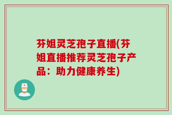 芬姐灵芝孢子直播(芬姐直播推荐灵芝孢子产品：助力健康养生)