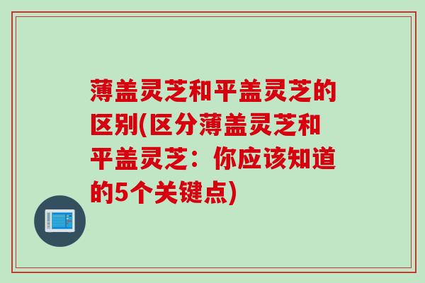 薄盖灵芝和平盖灵芝的区别(区分薄盖灵芝和平盖灵芝:你应该知道的5个关键点) 薄盖灵芝和平盖灵芝的区别(区分薄盖灵芝和平盖灵芝:你应该知道的5个关键点)