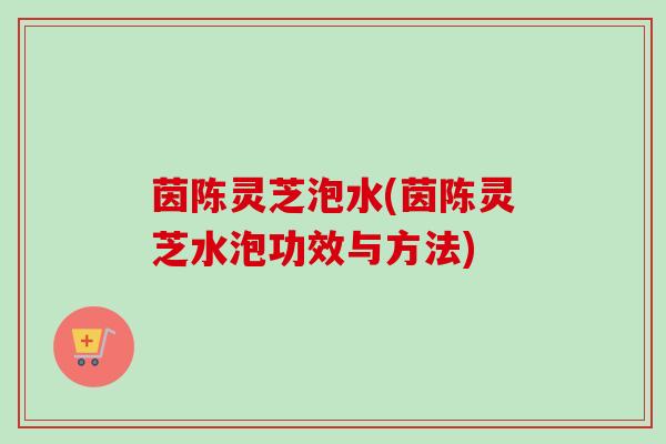 茵陈灵芝泡水(茵陈灵芝水泡功效与方法)