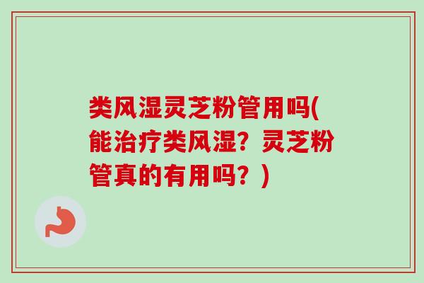 类风湿灵芝粉管用吗(能类风湿？灵芝粉管真的有用吗？)