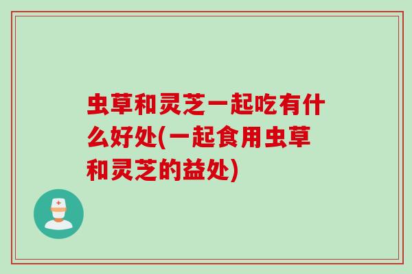 虫草和灵芝一起吃有什么好处(一起食用虫草和灵芝的益处)