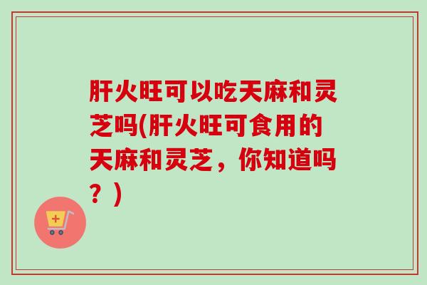 肝火旺可以吃天麻和灵芝吗(肝火旺可食用的天麻和灵芝，你知道吗？)