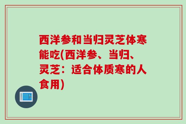 西洋参和当归灵芝体寒能吃(西洋参、当归、灵芝：适合体质寒的人食用)