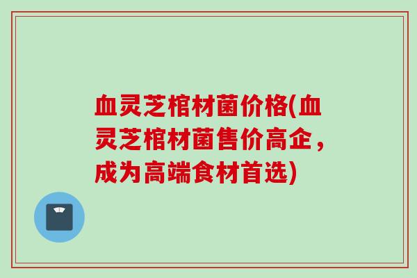 血灵芝棺材菌价格(血灵芝棺材菌售价高企，成为高端食材首选)