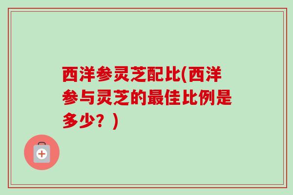西洋参灵芝配比(西洋参与灵芝的最佳比例是多少？)