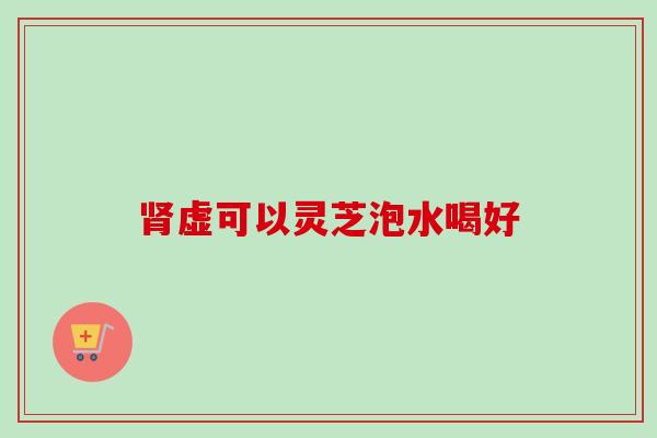 肾虚可以灵芝泡水喝好