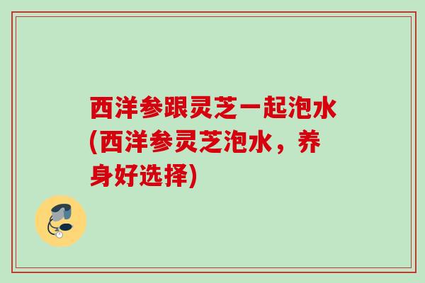 西洋参跟灵芝一起泡水(西洋参灵芝泡水，养身好选择)