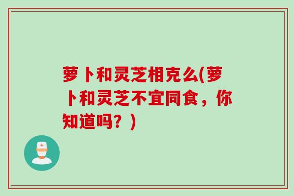 萝卜和灵芝相克么(萝卜和灵芝不宜同食，你知道吗？)