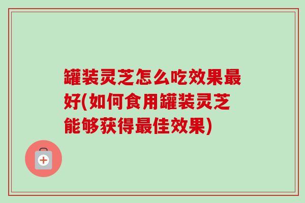 罐装灵芝怎么吃效果最好(如何食用罐装灵芝能够获得最佳效果)