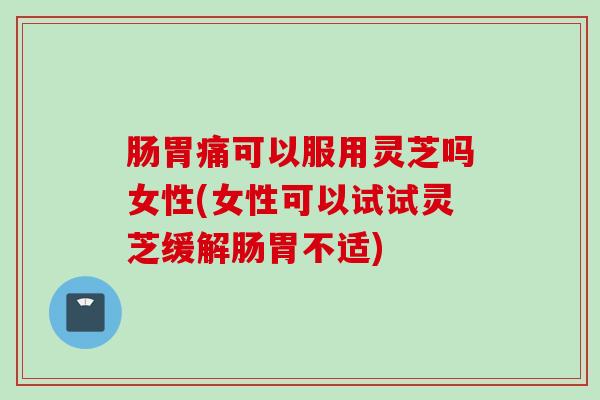 肠胃痛可以服用灵芝吗女性(女性可以试试灵芝缓解肠胃不适)