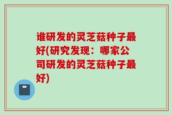 谁研发的灵芝菇种子最好(研究发现：哪家公司研发的灵芝菇种子最好)