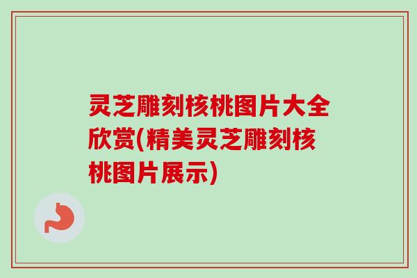灵芝雕刻核桃图片大全欣赏(精美灵芝雕刻核桃图片展示)