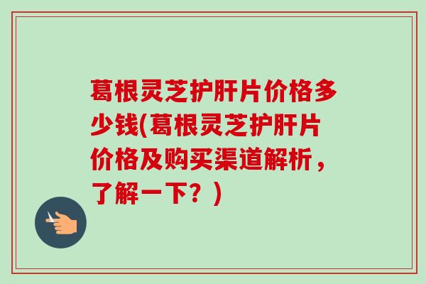 葛根灵芝片价格多少钱(葛根灵芝片价格及购买渠道解析，了解一下？)