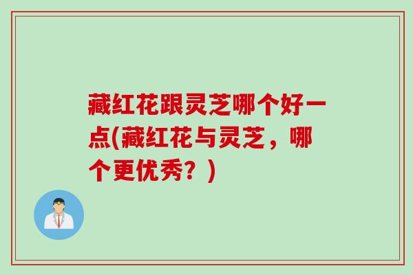 藏红花跟灵芝哪个好一点(藏红花与灵芝，哪个更优秀？)
