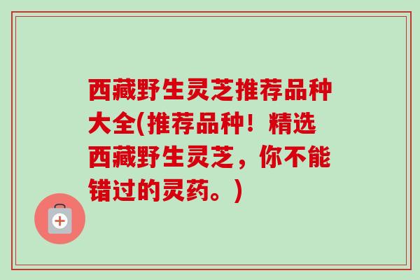 西藏野生灵芝推荐品种大全(推荐品种！精选西藏野生灵芝，你不能错过的灵药。)