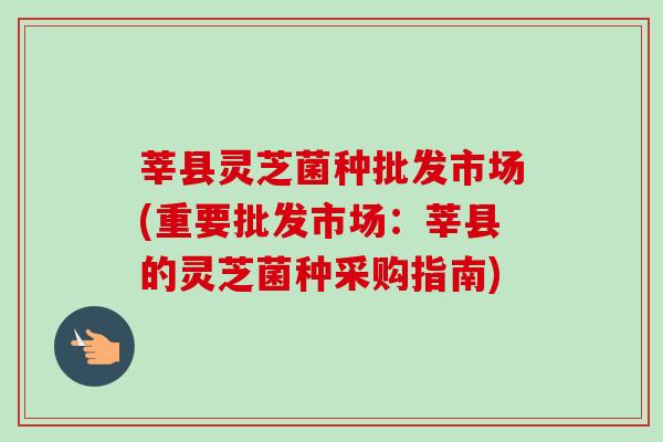 莘县灵芝菌种批发市场(重要批发市场：莘县的灵芝菌种采购指南)
