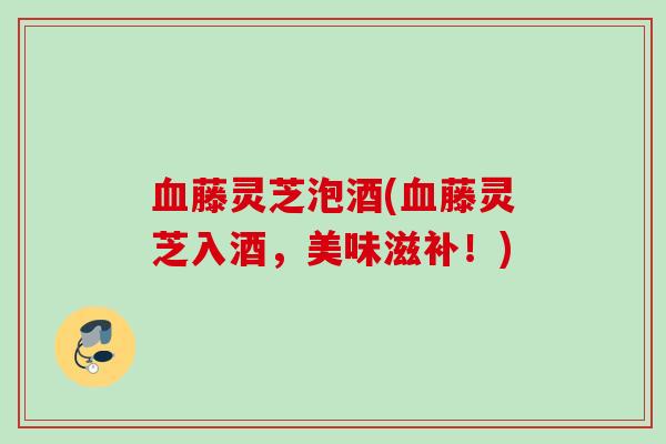血藤灵芝泡酒(血藤灵芝入酒，美味滋补！)